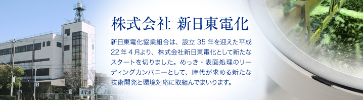 新日東電化協業組合は、設立35年を迎えた平成22年4月より、株式会社新日東電化として新たなスタートを切りました。めっき・表面処理のリーディングカンパニーとして、時代が求める新たな技術開発と環境対応に取組んでまいります。